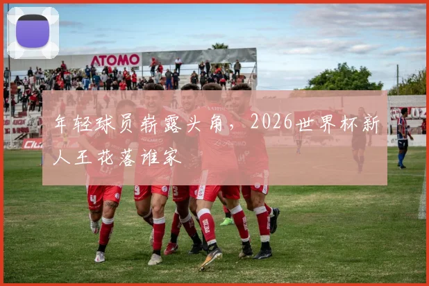 年轻球员崭露头角，2026世界杯新人王花落谁家
