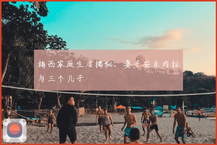 梅西家庭生活揭秘：妻子安东内拉与三个儿子