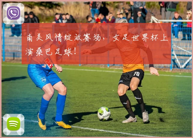 南美风情绽放赛场，女足世界杯上演桑巴足球！