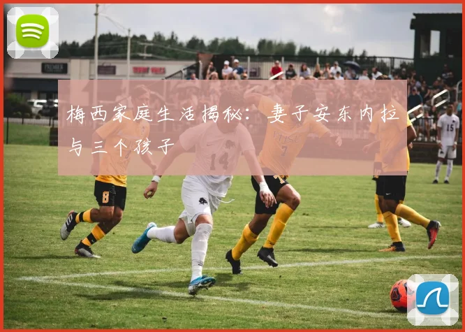 梅西家庭生活揭秘:妻子安东内拉与三个孩子