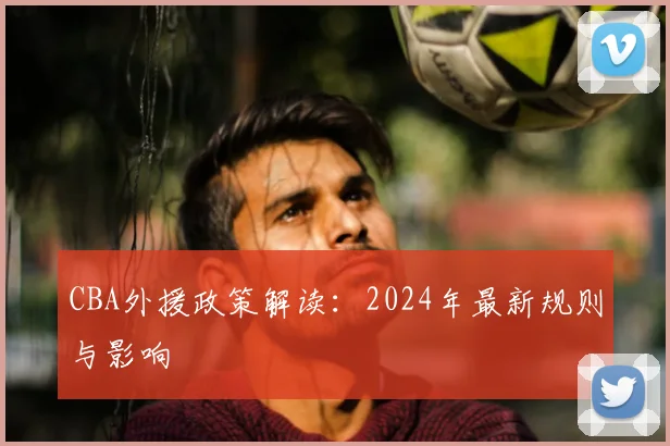 CBA外援政策解读:2024年最新规则与影响