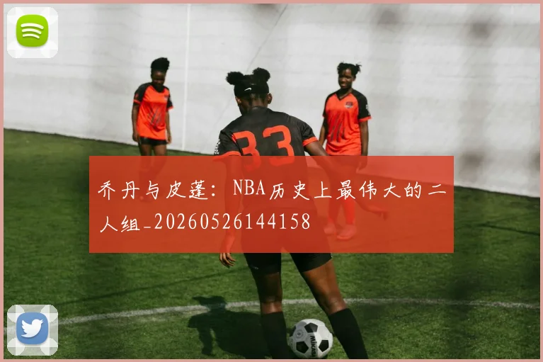 乔丹与皮蓬：NBA历史上最伟大的二人组_20260526144158
