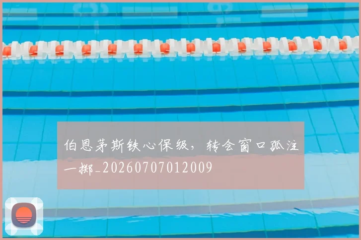 伯恩茅斯铁心保级,转会窗口孤注一掷_20260707012009