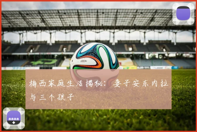 梅西家庭生活揭秘：妻子安东内拉与三个孩子