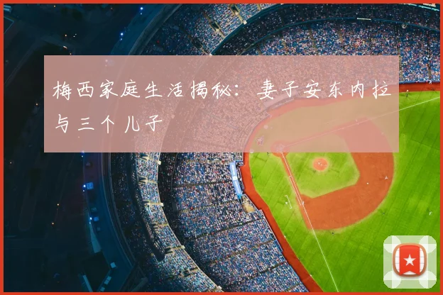 梅西家庭生活揭秘：妻子安东内拉与三个儿子