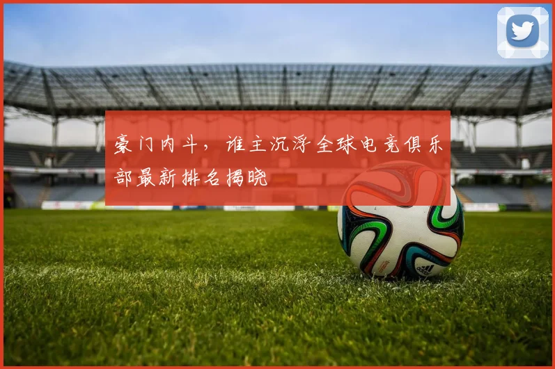 豪门内斗，谁主沉浮全球电竞俱乐部最新排名揭晓