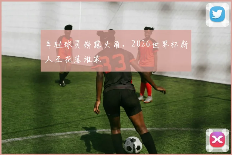 年轻球员崭露头角，2026世界杯新人王花落谁家