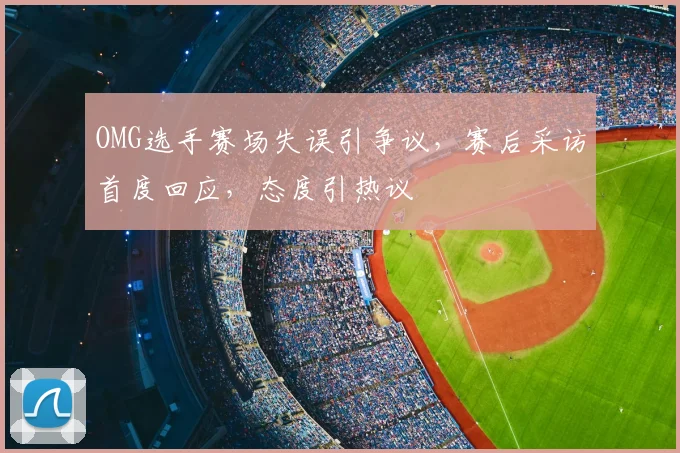 OMG选手赛场失误引争议,赛后采访首度回应,态度引热议