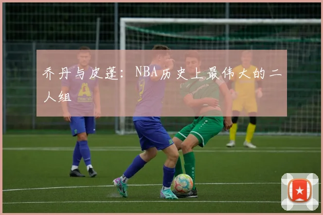 乔丹与皮蓬：NBA历史上最伟大的二人组